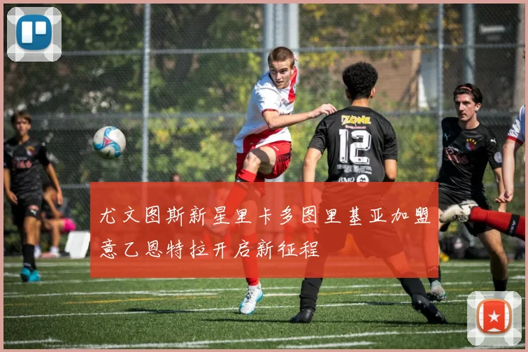 尤文图斯新星里卡多图里基亚加盟意乙恩特拉开启新征程