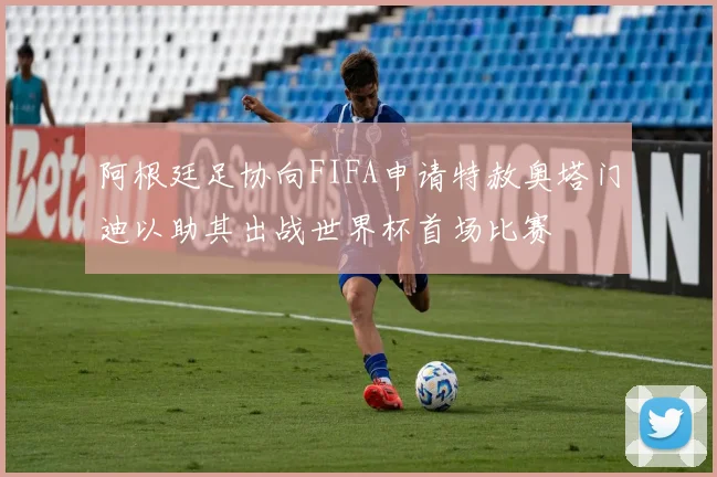 阿根廷足协向FIFA申请特赦奥塔门迪以助其出战世界杯首场比赛