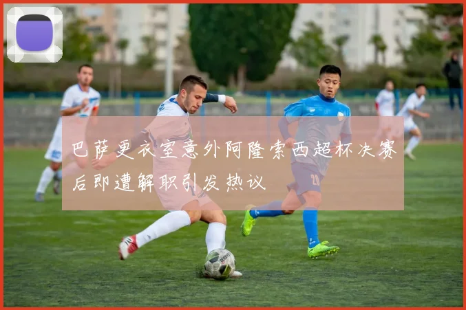 巴萨更衣室意外阿隆索西超杯决赛后即遭解职引发热议