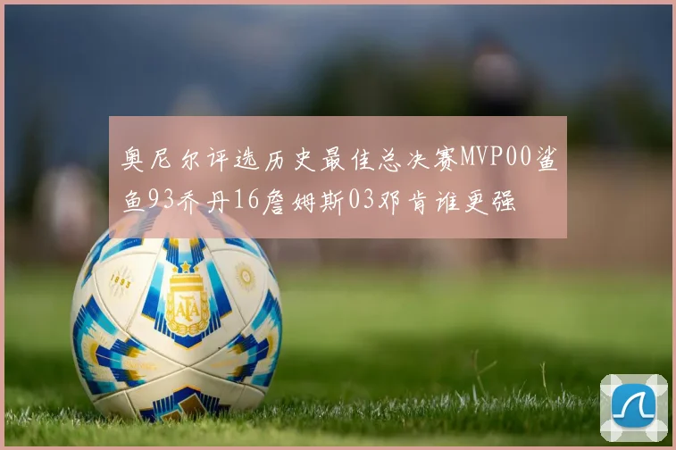 奥尼尔评选历史最佳总决赛MVP00鲨鱼93乔丹16詹姆斯03邓肯谁更强