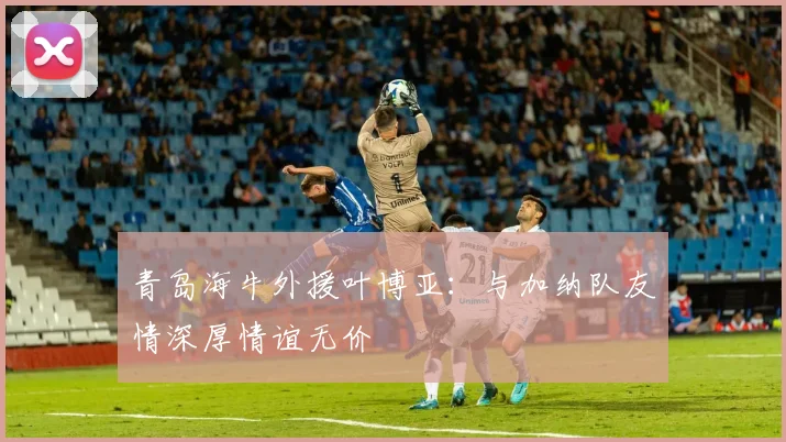 青岛海牛外援叶博亚：与加纳队友情深厚情谊无价