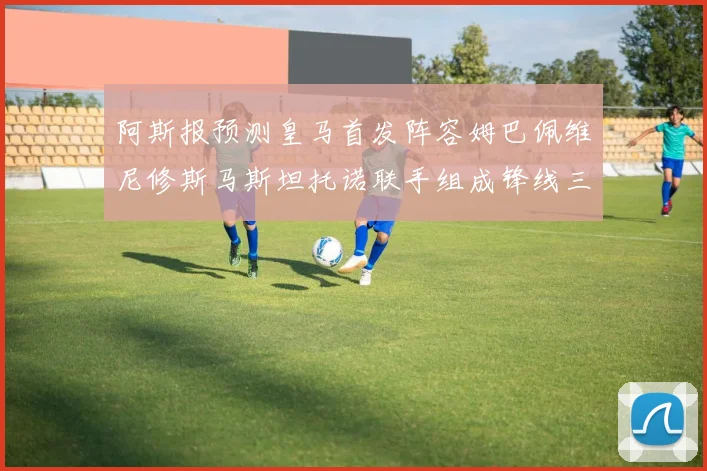 阿斯报预测皇马首发阵容姆巴佩维尼修斯马斯坦托诺联手组成锋线三叉戟