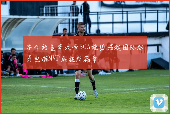 字母约基奇大帝SGA强势崛起国际球员包揽MVP成就新篇章