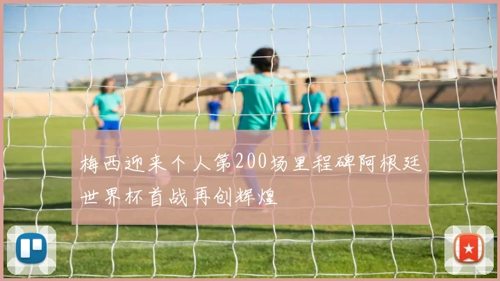 梅西迎来个人第200场里程碑阿根廷世界杯首战再创辉煌