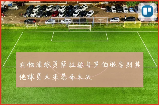 利物浦球员萨拉赫与罗伯逊告别其他球员未来悬而未决