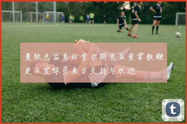 曼联总监看好索尔斯克亚重掌教鞭更衣室球员表示支持与欢迎