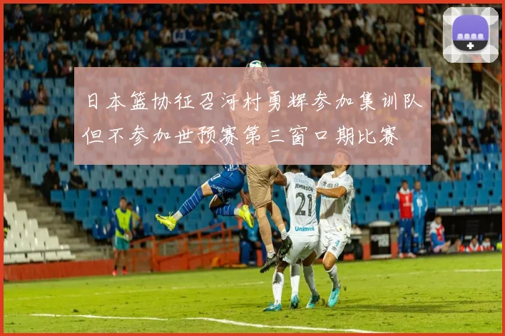 日本篮协征召河村勇辉参加集训队但不参加世预赛第三窗口期比赛