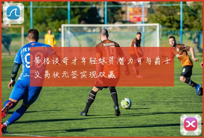 蒂格谈奇才年轻球员潜力可与爵士交易状元签实现双赢