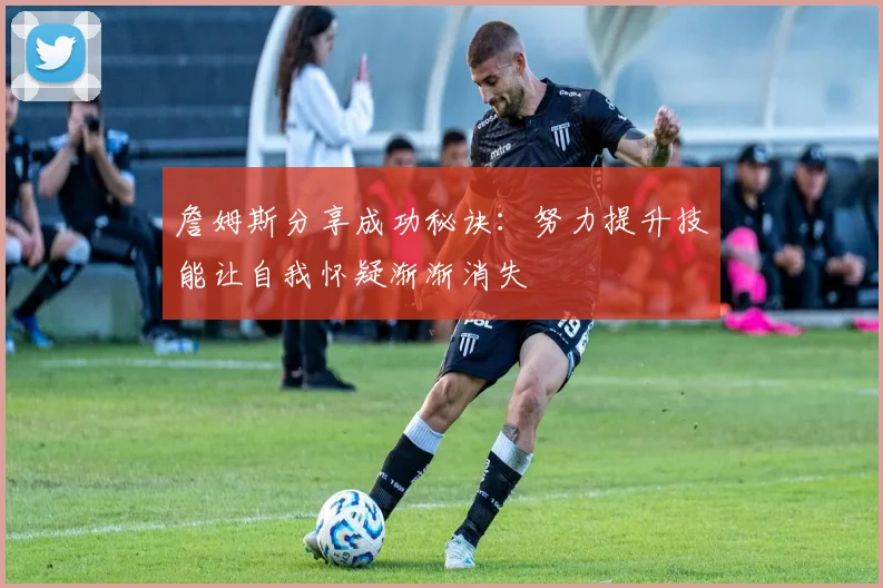 詹姆斯分享成功秘诀：努力提升技能让自我怀疑渐渐消失