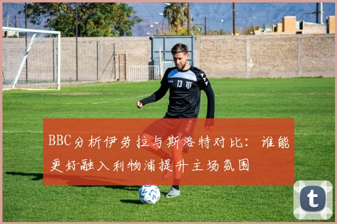 BBC分析伊劳拉与斯洛特对比：谁能更好融入利物浦提升主场氛围