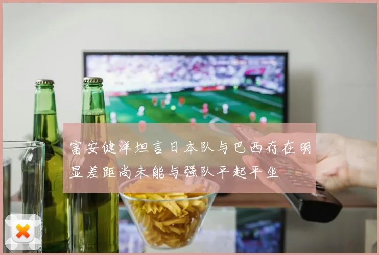 富安健洋坦言日本队与巴西存在明显差距尚未能与强队平起平坐