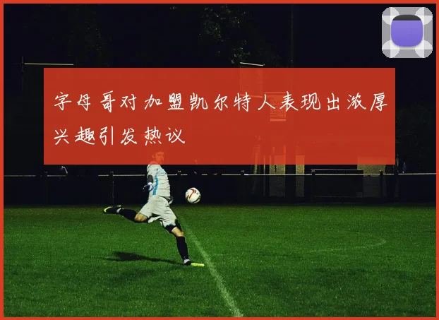 字母哥对加盟凯尔特人表现出浓厚兴趣引发热议