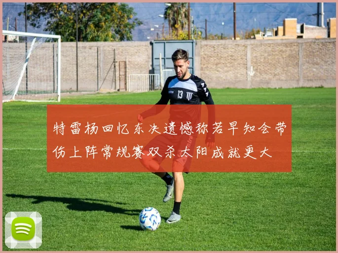 特雷杨回忆东决遗憾称若早知会带伤上阵常规赛双杀太阳成就更大